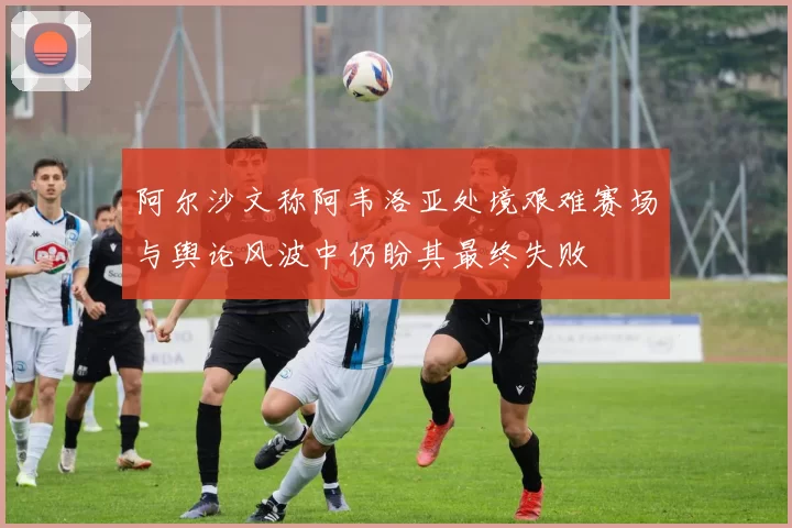 阿尔沙文称阿韦洛亚处境艰难赛场与舆论风波中仍盼其最终失败